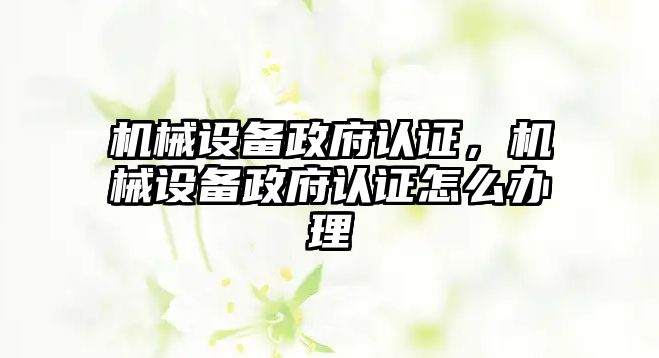 機械設(shè)備政府認證，機械設(shè)備政府認證怎么辦理