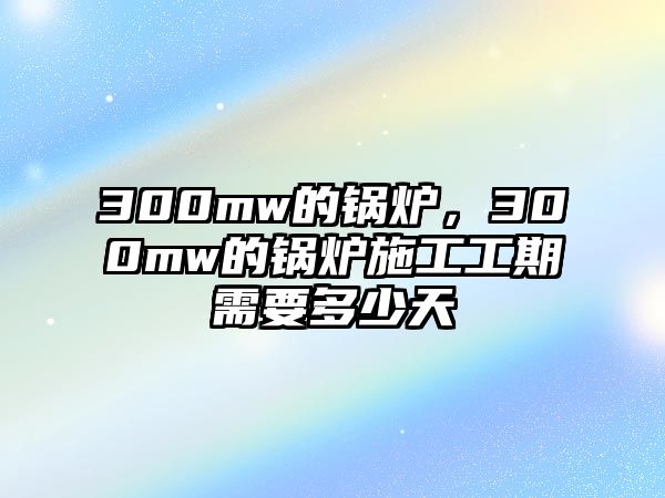 300mw的鍋爐，300mw的鍋爐施工工期需要多少天