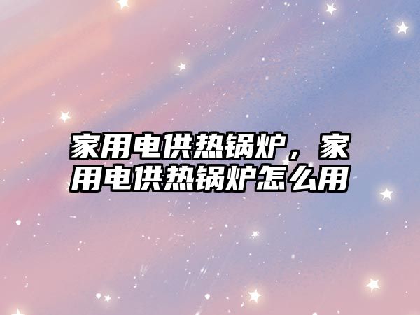 家用電供熱鍋爐，家用電供熱鍋爐怎么用