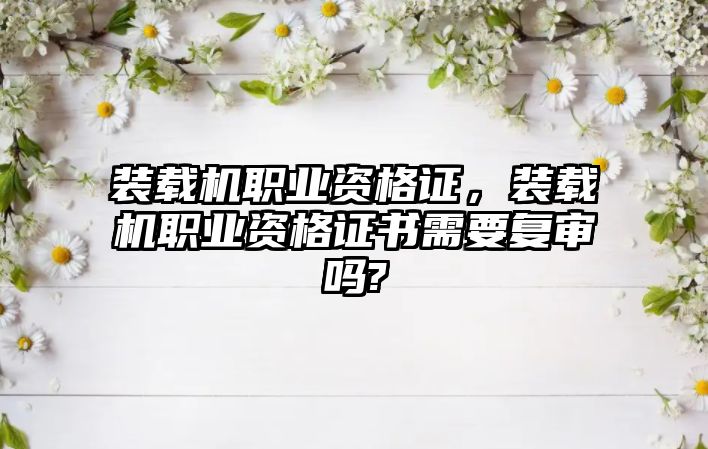 裝載機職業(yè)資格證，裝載機職業(yè)資格證書需要復審嗎?