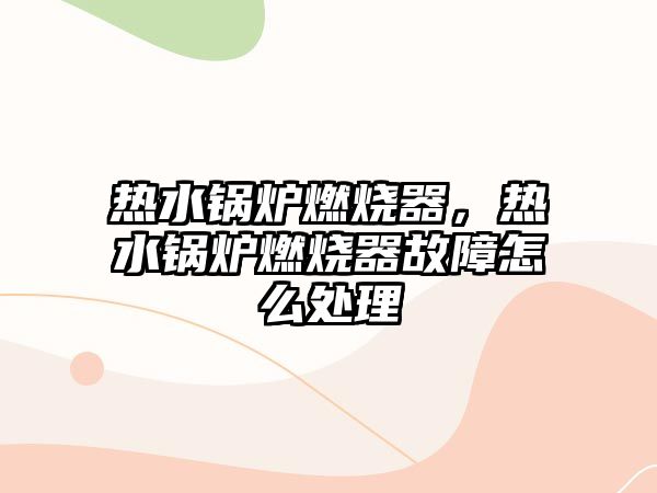 熱水鍋爐燃燒器，熱水鍋爐燃燒器故障怎么處理