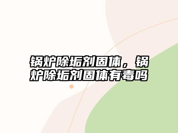 鍋爐除垢劑固體，鍋爐除垢劑固體有毒嗎