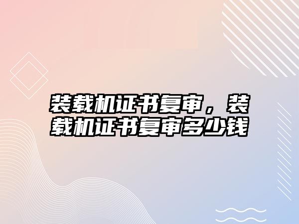 裝載機(jī)證書(shū)復(fù)審，裝載機(jī)證書(shū)復(fù)審多少錢(qián)