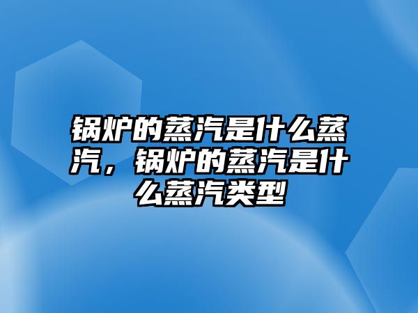 鍋爐的蒸汽是什么蒸汽，鍋爐的蒸汽是什么蒸汽類型