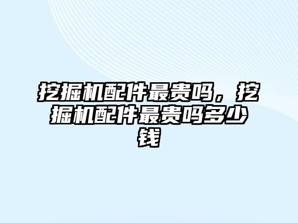 挖掘機配件最貴嗎，挖掘機配件最貴嗎多少錢