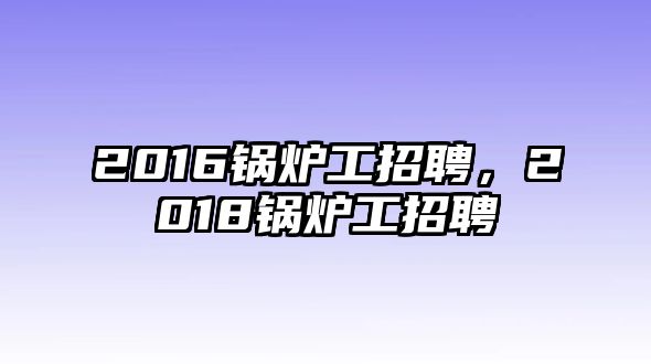 2016鍋爐工招聘，2018鍋爐工招聘