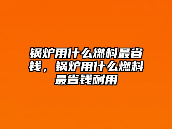 鍋爐用什么燃料最省錢，鍋爐用什么燃料最省錢耐用