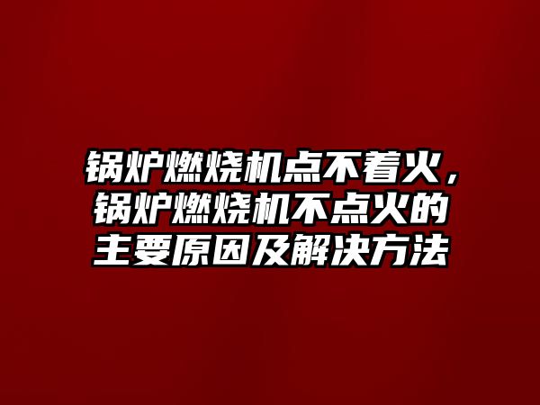 鍋爐燃燒機點不著火，鍋爐燃燒機不點火的主要原因及解決方法