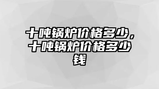 十噸鍋爐價格多少，十噸鍋爐價格多少錢