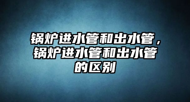 鍋爐進水管和出水管，鍋爐進水管和出水管的區(qū)別