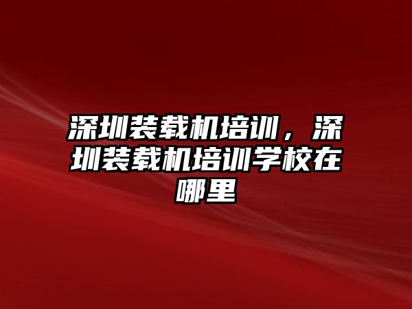 深圳裝載機培訓，深圳裝載機培訓學校在哪里