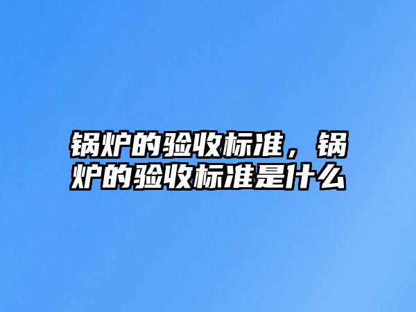 鍋爐的驗(yàn)收標(biāo)準(zhǔn)，鍋爐的驗(yàn)收標(biāo)準(zhǔn)是什么