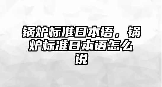 鍋爐標(biāo)準(zhǔn)日本語(yǔ)，鍋爐標(biāo)準(zhǔn)日本語(yǔ)怎么說(shuō)