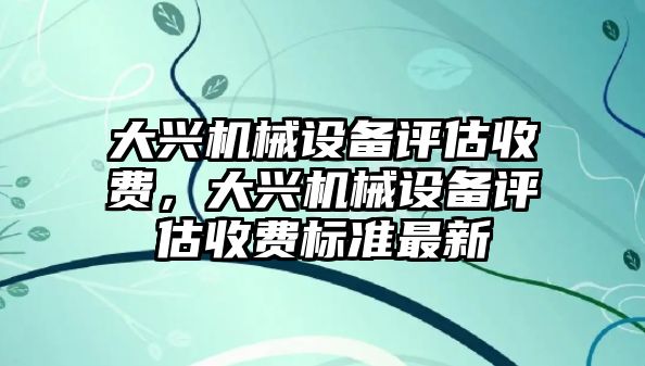 大興機(jī)械設(shè)備評估收費(fèi)，大興機(jī)械設(shè)備評估收費(fèi)標(biāo)準(zhǔn)最新