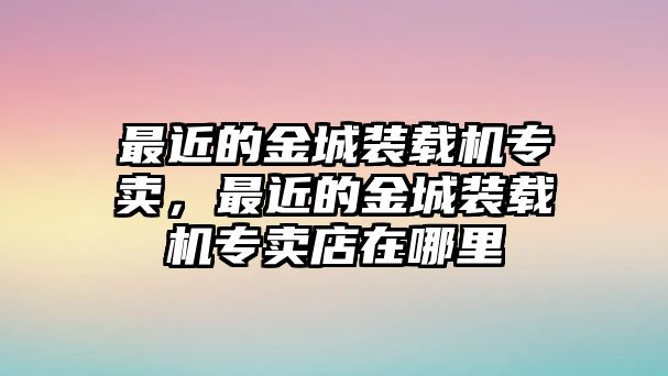 最近的金城裝載機(jī)專賣，最近的金城裝載機(jī)專賣店在哪里