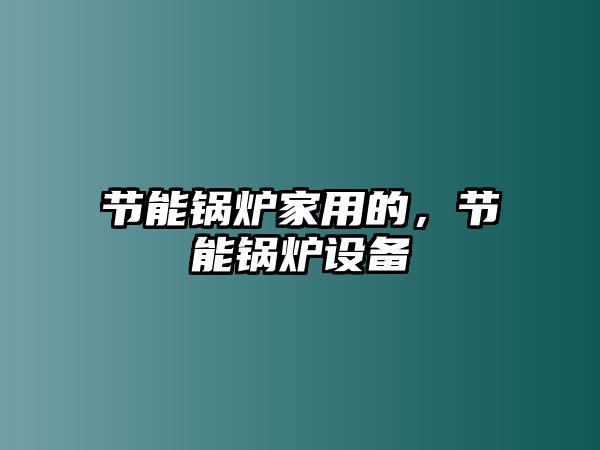 節(jié)能鍋爐家用的，節(jié)能鍋爐設(shè)備