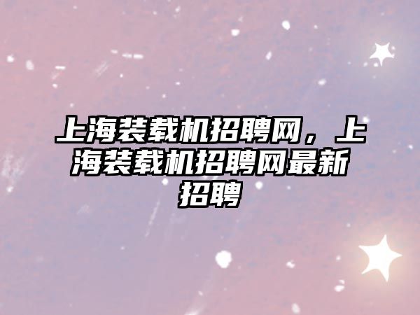 上海裝載機(jī)招聘網(wǎng)，上海裝載機(jī)招聘網(wǎng)最新招聘