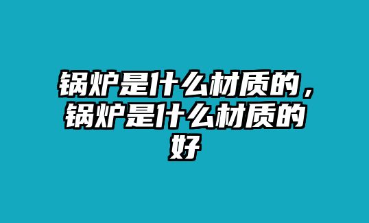 鍋爐是什么材質(zhì)的，鍋爐是什么材質(zhì)的好