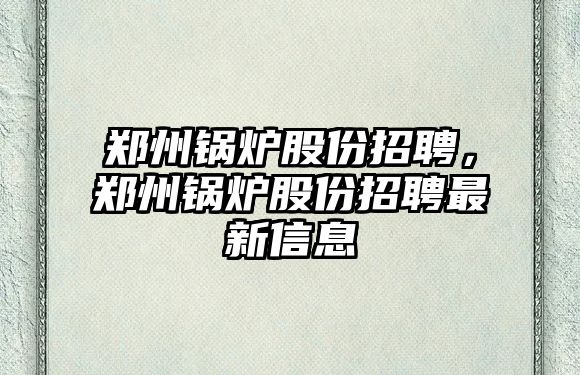 鄭州鍋爐股份招聘，鄭州鍋爐股份招聘最新信息