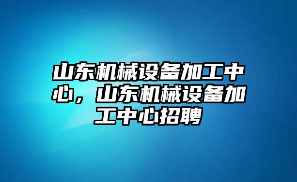 山東機(jī)械設(shè)備加工中心，山東機(jī)械設(shè)備加工中心招聘