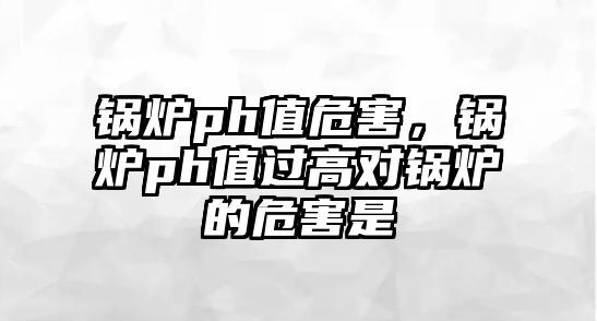 鍋爐ph值危害，鍋爐ph值過高對鍋爐的危害是