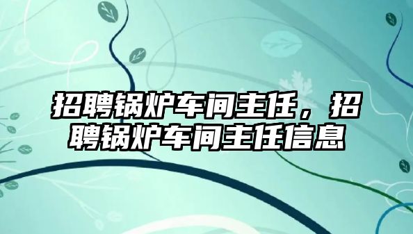 招聘鍋爐車間主任，招聘鍋爐車間主任信息