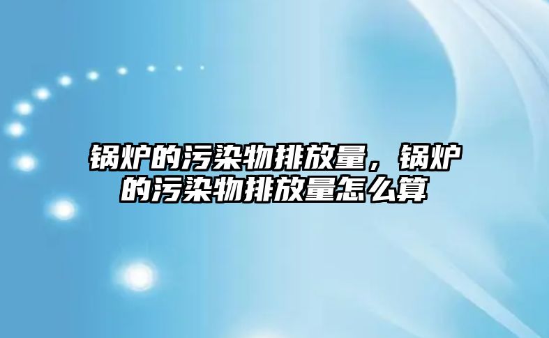 鍋爐的污染物排放量，鍋爐的污染物排放量怎么算