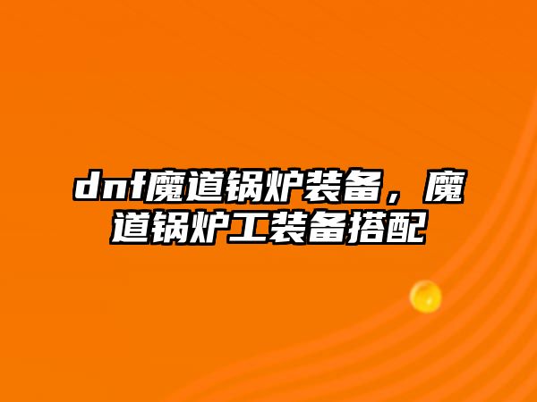 dnf魔道鍋爐裝備，魔道鍋爐工裝備搭配