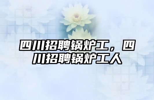 四川招聘鍋爐工，四川招聘鍋爐工人