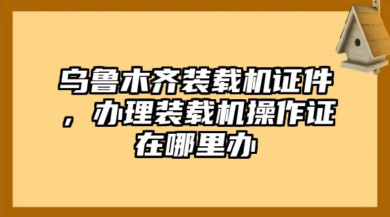 烏魯木齊裝載機證件，辦理裝載機操作證在哪里辦