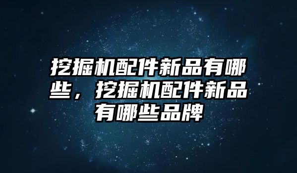 挖掘機配件新品有哪些，挖掘機配件新品有哪些品牌