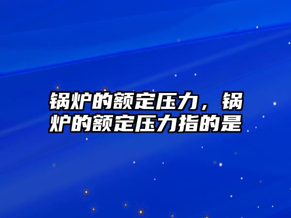 鍋爐的額定壓力，鍋爐的額定壓力指的是