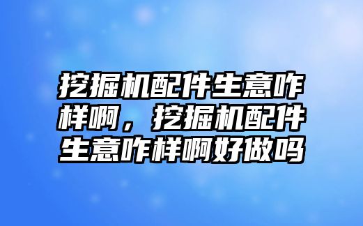 挖掘機配件生意咋樣啊，挖掘機配件生意咋樣啊好做嗎