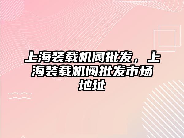 上海裝載機閥批發(fā)，上海裝載機閥批發(fā)市場地址