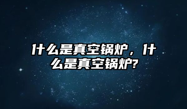 什么是真空鍋爐，什么是真空鍋爐?