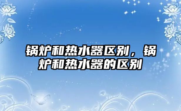 鍋爐和熱水器區(qū)別，鍋爐和熱水器的區(qū)別