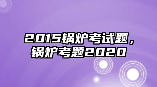 2015鍋爐考試題，鍋爐考題2020