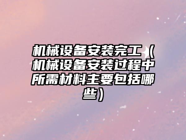 機械設(shè)備安裝完工（機械設(shè)備安裝過程中所需材料主要包括哪些）