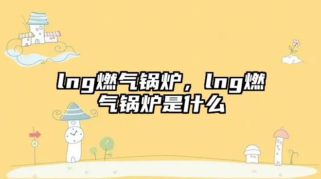 lng燃氣鍋爐，lng燃氣鍋爐是什么