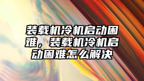 裝載機(jī)冷機(jī)啟動困難，裝載機(jī)冷機(jī)啟動困難怎么解決