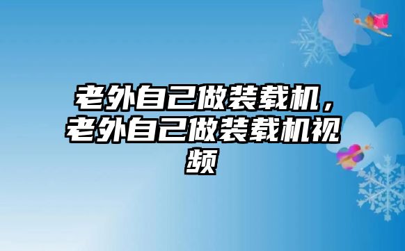 老外自己做裝載機(jī)，老外自己做裝載機(jī)視頻