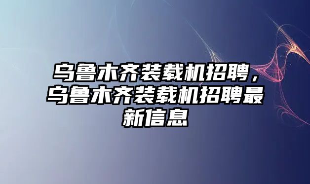 烏魯木齊裝載機(jī)招聘，烏魯木齊裝載機(jī)招聘最新信息