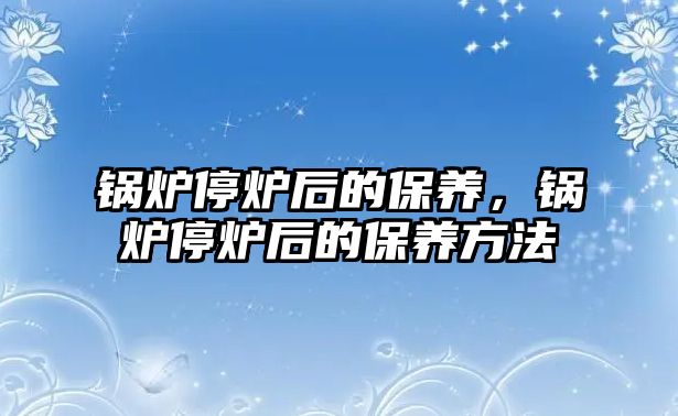 鍋爐停爐后的保養(yǎng)，鍋爐停爐后的保養(yǎng)方法