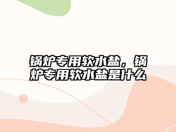 鍋爐專用軟水鹽，鍋爐專用軟水鹽是什么