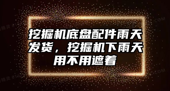 挖掘機底盤配件雨天發(fā)貨，挖掘機下雨天用不用遮著