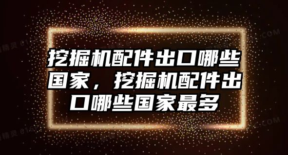 挖掘機配件出口哪些國家，挖掘機配件出口哪些國家最多