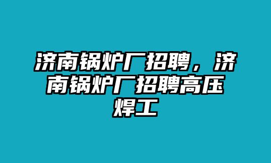 濟(jì)南鍋爐廠招聘，濟(jì)南鍋爐廠招聘高壓焊工