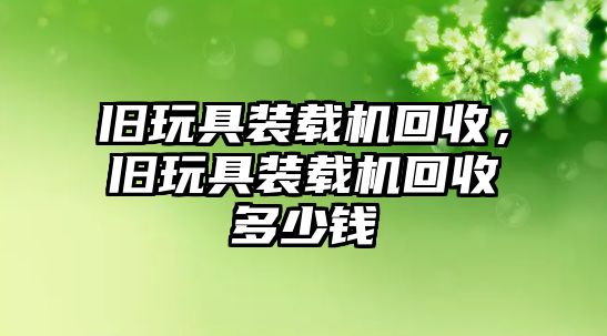 舊玩具裝載機回收，舊玩具裝載機回收多少錢