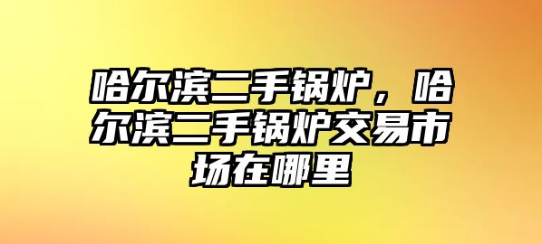 哈爾濱二手鍋爐，哈爾濱二手鍋爐交易市場在哪里