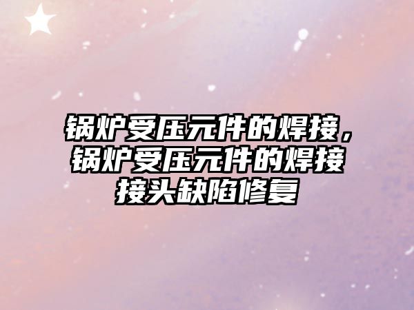 鍋爐受壓元件的焊接，鍋爐受壓元件的焊接接頭缺陷修復(fù)